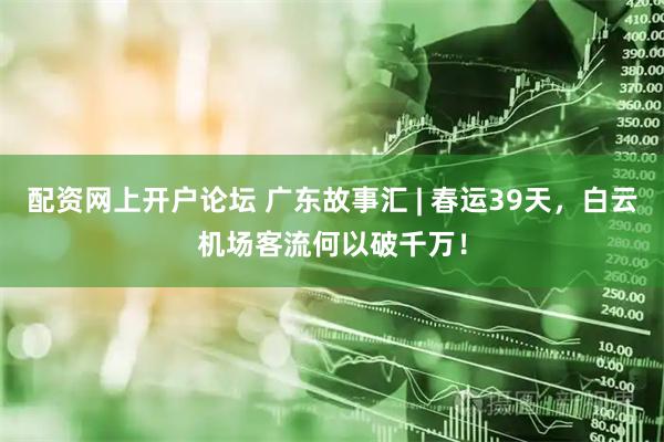 配资网上开户论坛 广东故事汇 | 春运39天，白云机场客流何以破千万！