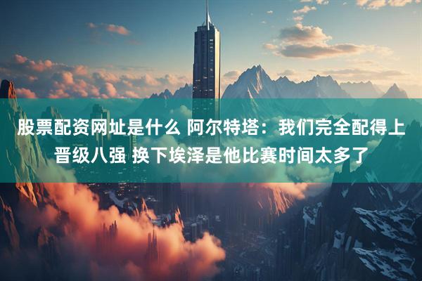 股票配资网址是什么 阿尔特塔：我们完全配得上晋级八强 换下埃泽是他比赛时间太多了