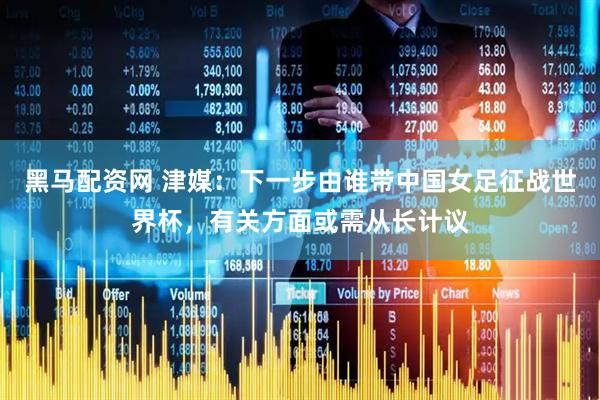 黑马配资网 津媒：下一步由谁带中国女足征战世界杯，有关方面或需从长计议