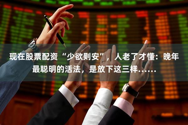 现在股票配资 “少欲则安”，人老了才懂：晚年最聪明的活法，是放下这三样……