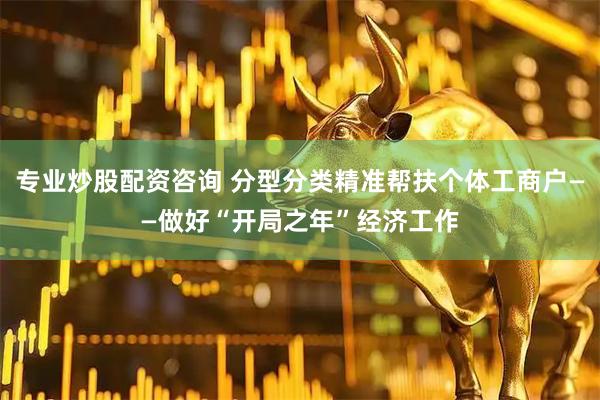 专业炒股配资咨询 分型分类精准帮扶个体工商户——做好“开局之年”经济工作