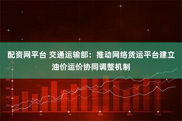 配资网平台 交通运输部：推动网络货运平台建立油价运价协同调整机制