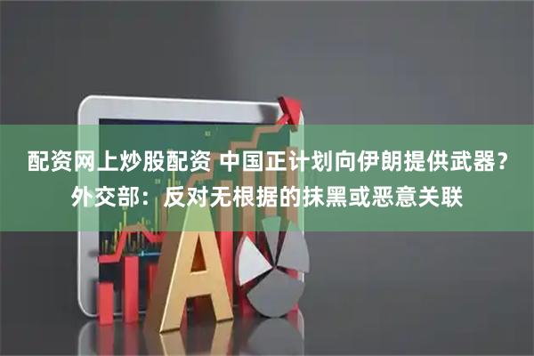 配资网上炒股配资 中国正计划向伊朗提供武器？外交部：反对无根据的抹黑或恶意关联