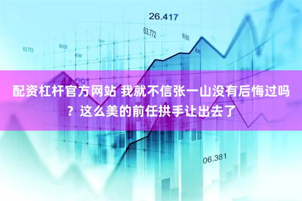 配资杠杆官方网站 我就不信张一山没有后悔过吗？这么美的前任拱手让出去了