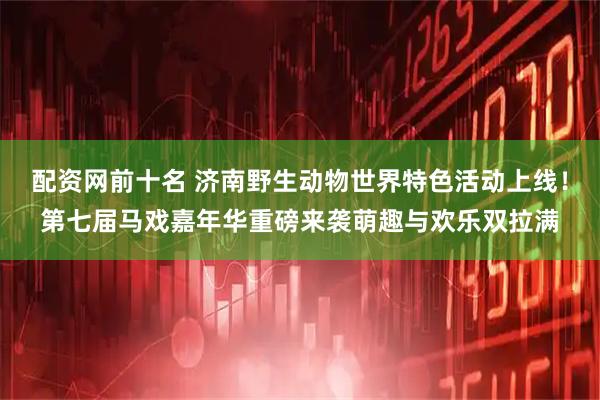 配资网前十名 济南野生动物世界特色活动上线！第七届马戏嘉年华重磅来袭萌趣与欢乐双拉满