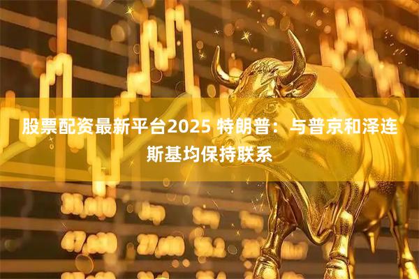 股票配资最新平台2025 特朗普：与普京和泽连斯基均保持联系