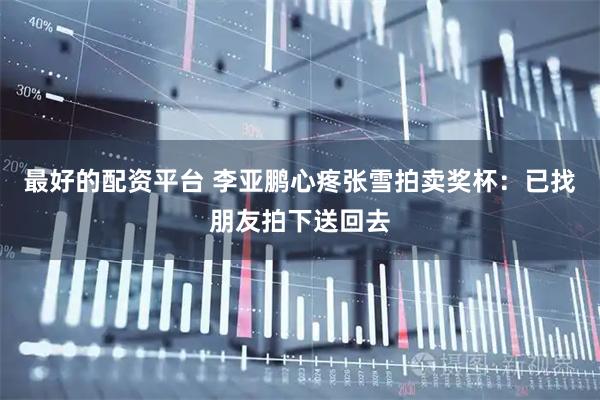 最好的配资平台 李亚鹏心疼张雪拍卖奖杯：已找朋友拍下送回去