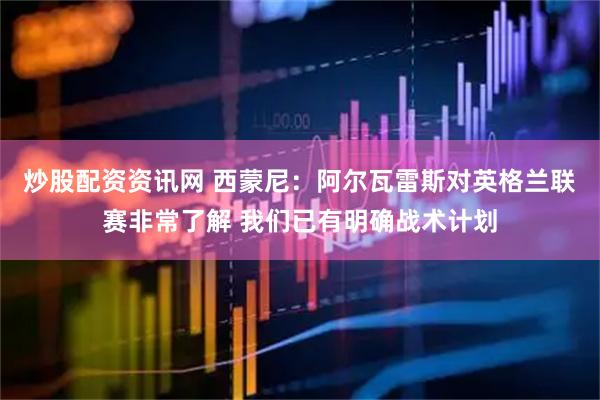 炒股配资资讯网 西蒙尼：阿尔瓦雷斯对英格兰联赛非常了解 我们已有明确战术计划