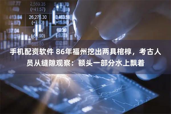 手机配资软件 86年福州挖出两具棺椁，考古人员从缝隙观察：额头一部分水上飘着