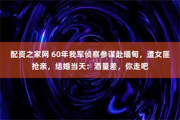 配资之家网 60年我军侦察参谋赴缅甸，遭女匪抢亲，结婚当天：酒量差，你走吧