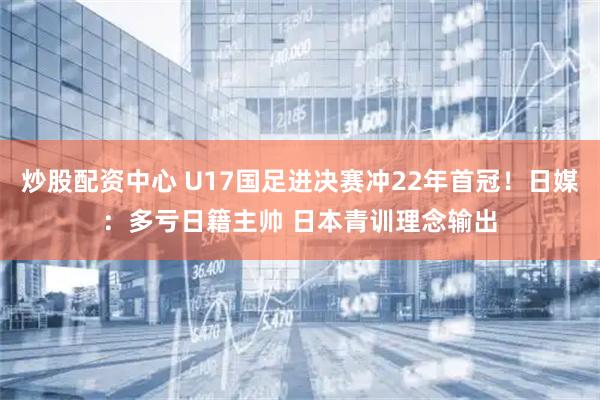 炒股配资中心 U17国足进决赛冲22年首冠！日媒：多亏日籍主帅 日本青训理念输出
