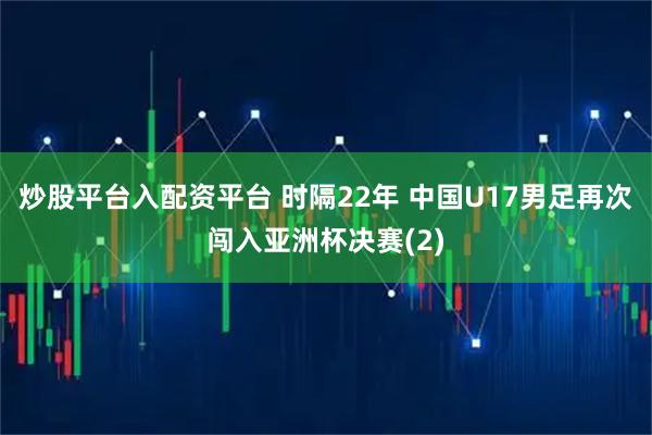 炒股平台入配资平台 时隔22年 中国U17男足再次闯入亚洲杯决赛(2)
