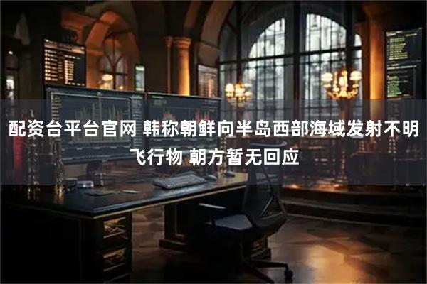 配资台平台官网 韩称朝鲜向半岛西部海域发射不明飞行物 朝方暂无回应