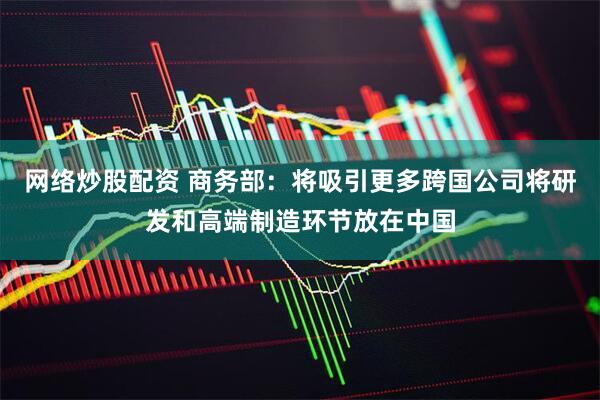 网络炒股配资 商务部：将吸引更多跨国公司将研发和高端制造环节放在中国
