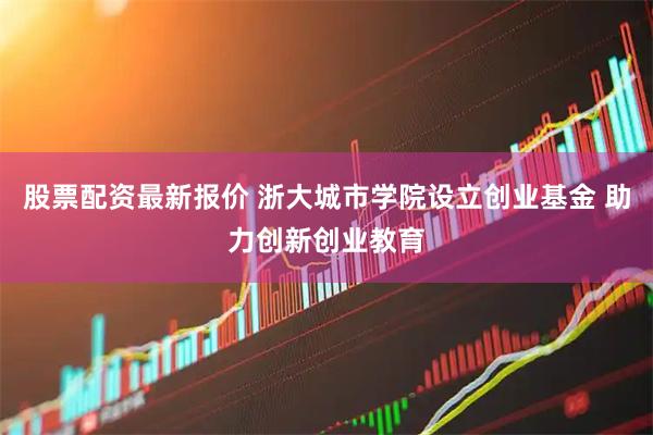 股票配资最新报价 浙大城市学院设立创业基金 助力创新创业教育