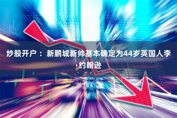 炒股开户 ：新鹏城新帅基本确定为44岁英国人李·约翰逊