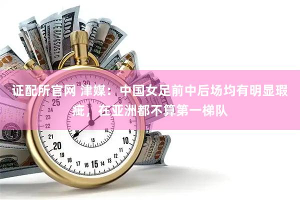 证配所官网 津媒：中国女足前中后场均有明显瑕疵，在亚洲都不算第一梯队