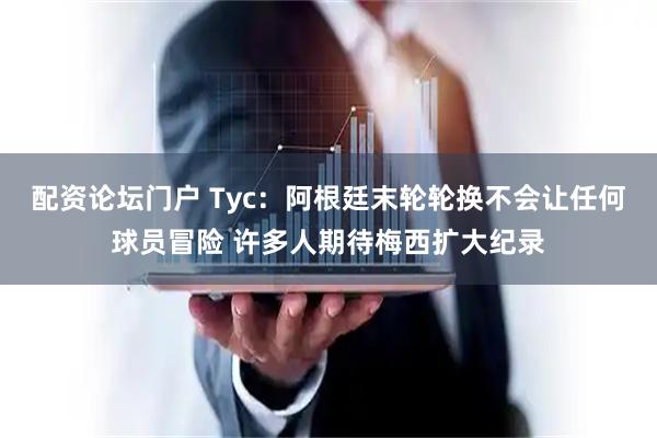 配资论坛门户 Tyc：阿根廷末轮轮换不会让任何球员冒险 许多人期待梅西扩大纪录
