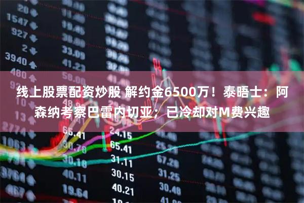 线上股票配资炒股 解约金6500万！泰晤士：阿森纳考察巴雷内切亚；已冷却对M费兴趣